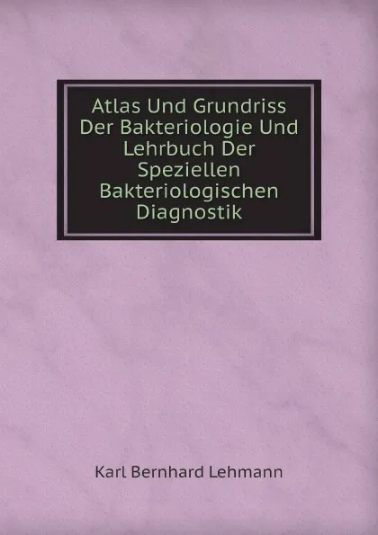 Обложка книги Atlas Und Grundriss Der Bakteriologie Und Lehrbuch Der Speziellen Bakteriologischen Diagnostik, K.B. Lehmann