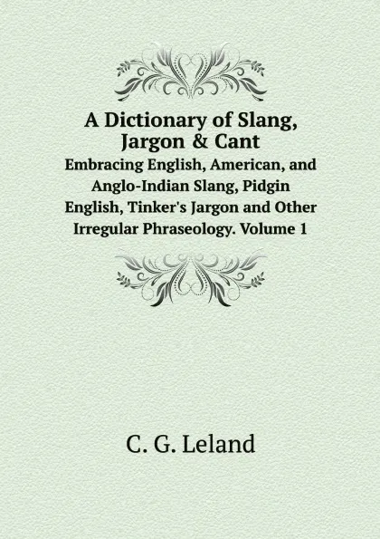Обложка книги A Dictionary of Slang, Jargon . Cant. Embracing English, American, and Anglo-Indian Slang, Pidgin English, Tinker.s Jargon and Other Irregular Phraseology. Volume 1, C.G. Leland