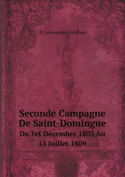 Обложка книги Seconde Campagne De Saint-Domingue. Du 1et Decembre 1803 Au 15 Juillet 1809, J.B. Lemonnier-Delafosse