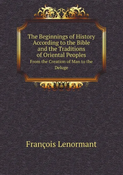 Обложка книги The Beginnings of History According to the Bible and the Traditions of Oriental Peoples. From the Creation of Man to the Deluge, François Lenormant