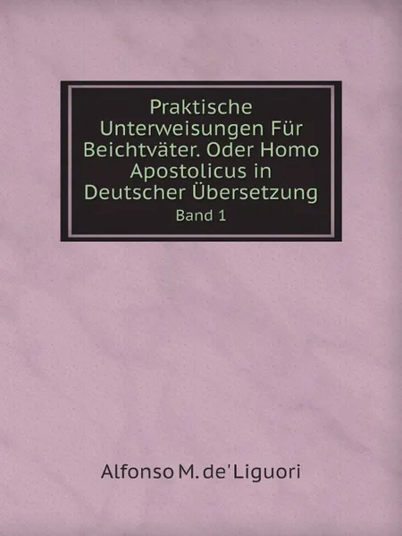 Обложка книги Praktische Unterweisungen Fur Beichtvater. Oder Homo Apostolicus in Deutscher Ubersetzung. Band 1, Alfonso M. de' Liguori