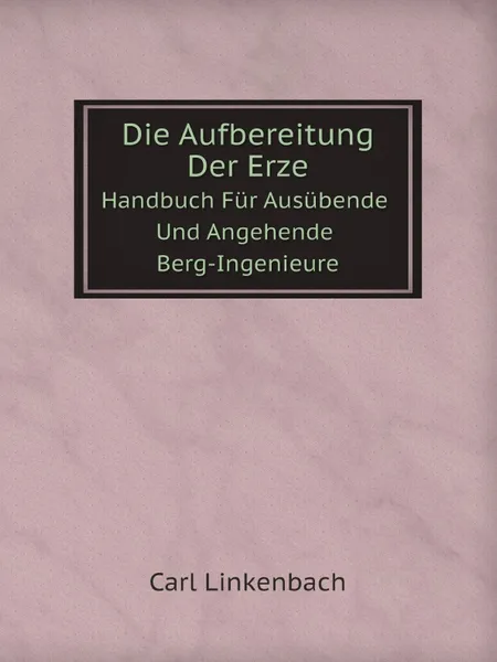 Обложка книги Die Aufbereitung Der Erze. Handbuch Fur Ausubende Und Angehende Berg-Ingenieure, Carl Linkenbach