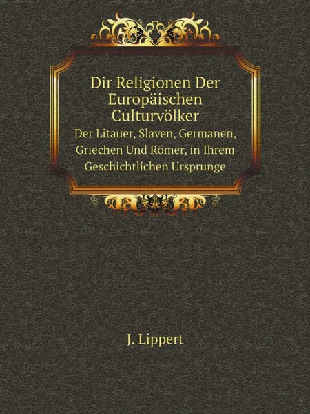 Обложка книги Dir Religionen Der Europaischen Culturvolker. Der Litauer, Slaven, Germanen, Griechen Und Romer, in Ihrem Geschichtlichen Ursprunge, J. Lippert