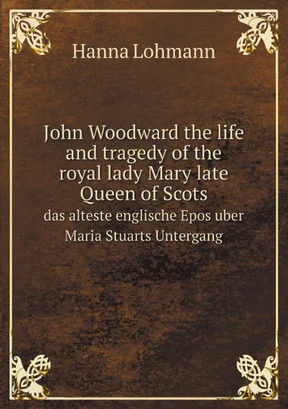 Обложка книги John Woodward the life and tragedy of the royal lady Mary late Queen of Scots. das alteste englische Epos uber Maria Stuarts Untergang, Hanna Lohmann