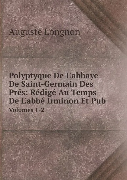 Обложка книги Polyptyque De L.abbaye De Saint-Germain Des Pres: Redige Au Temps De L.abbe Irminon Et Pub. Volumes 1-2, Auguste Longnon