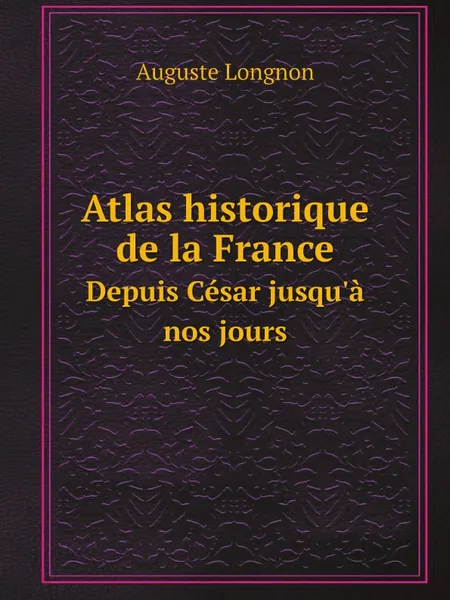 Обложка книги Atlas historique de la France. Depuis Cesar jusqu.a nos jours, Auguste Longnon