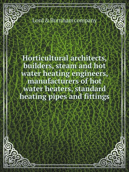 Обложка книги Horticultural architects, builders, steam and hot water heating engineers, manufacturers of hot water heaters, standard heating pipes and fittings, Lord & Burnham company