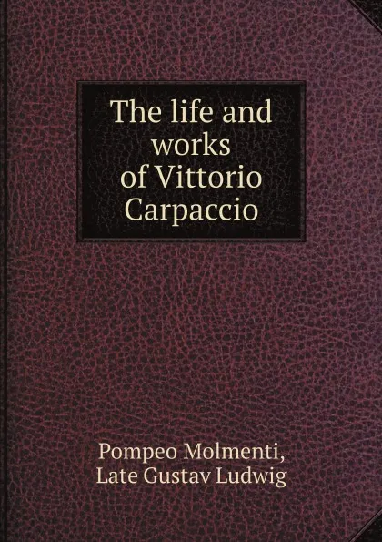 Обложка книги The life and works of Vittorio Carpaccio, Pompeo Molmenti, Late Gustav Ludwig, Robert H. Hobart Cust