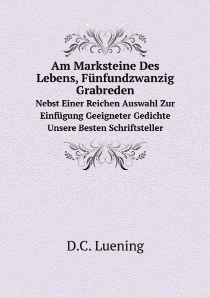 Обложка книги Am Marksteine Des Lebens, Funfundzwanzig Grabreden. Nebst Einer Reichen Auswahl Zur Einfugung Geeigneter Gedichte Unsere Besten Schriftsteller, D.C. Luening