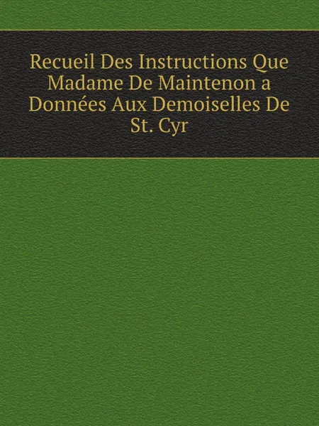 Обложка книги Recueil Des Instructions Que Madame De Maintenon a Donnees Aux Demoiselles De St. Cyr, Maintenon