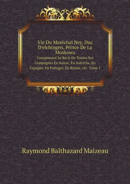 Обложка книги Vie Du Marechal Ney, Duc D.elchingen, Prince De La Moskowa. Comprenant Le Recit De Toutes Ses Campagnes En Suisse, En Autriche, En Espagne, En Portugal, En Russie, etc. Tome 1, Raymond Balthazard Maizeau