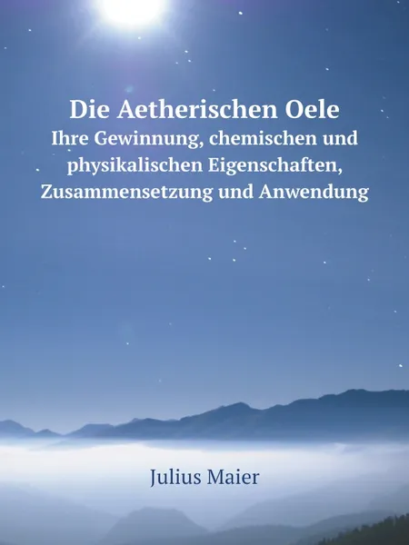 Обложка книги Die Aetherischen Oele. Ihre Gewinnung, chemischen und physikalischen Eigenschaften, Zusammensetzung und Anwendung, Julius Maier