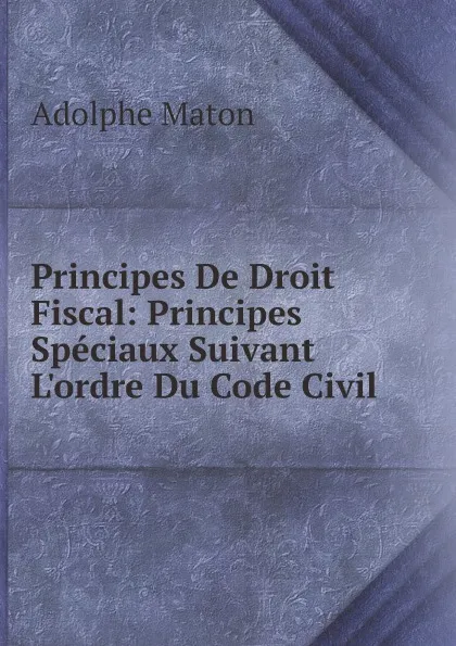 Обложка книги Principes De Droit Fiscal: Principes Speciaux Suivant L.ordre Du Code Civil, Adolphe Maton