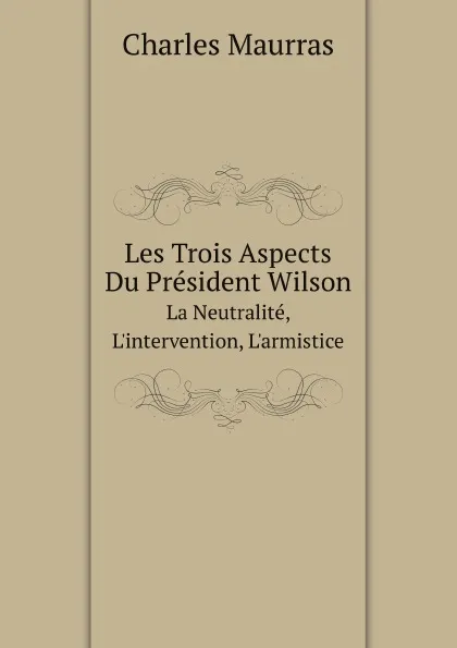 Обложка книги Les Trois Aspects Du President Wilson. La Neutralite, L.intervention, L.armistice, Charles Maurras