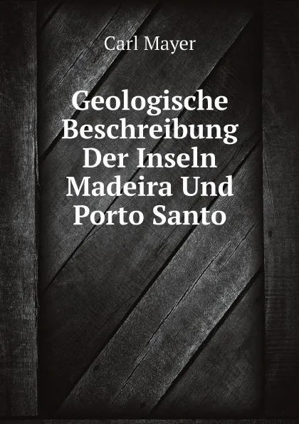 Обложка книги Geologische Beschreibung Der Inseln Madeira Und Porto Santo, Carl Mayer