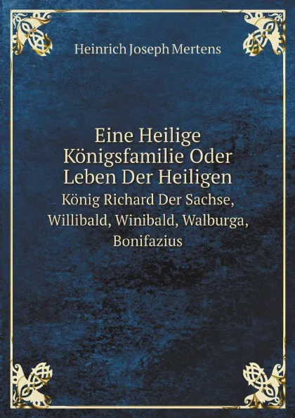 Обложка книги Eine Heilige Konigsfamilie Oder Leben Der Heiligen. Konig Richard Der Sachse, Willibald, Winibald, Walburga, Bonifazius, Heinrich Joseph Mertens