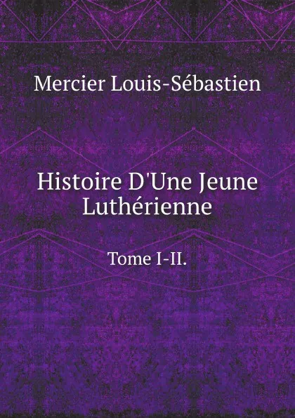 Обложка книги Histoire D.Une Jeune Lutherienne. Tome I-II., Mercier Louis-Sébastien