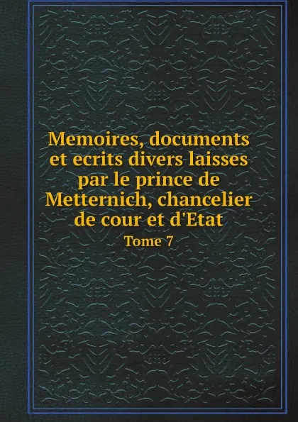 Обложка книги Memoires, documents et ecrits divers laisses par le prince de Metternich, chancelier de cour et d.Etat. Tome 7, E. Plon et Cie, Richard Clemens Lothar Metternich-Winneburg