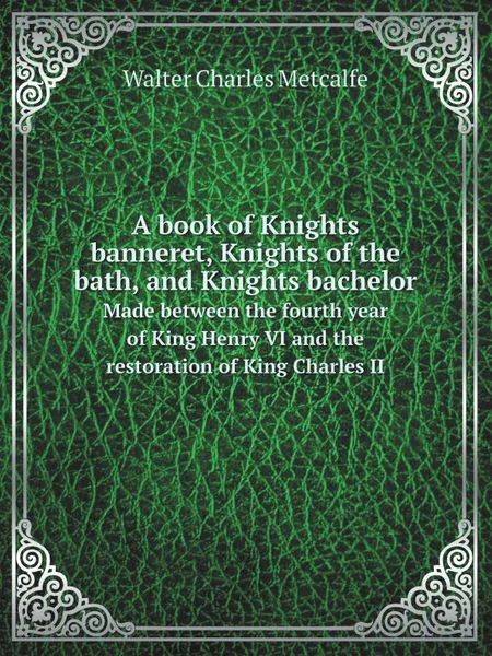 Обложка книги A book of Knights banneret, Knights of the bath, and Knights bachelor. Made between the fourth year of King Henry VI and the restoration of King Charles II, Walter Charles Metcalfe