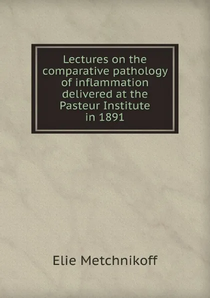 Обложка книги Lectures on the comparative pathology of inflammation delivered at the Pasteur Institute in 1891, Elie Metchnikoff