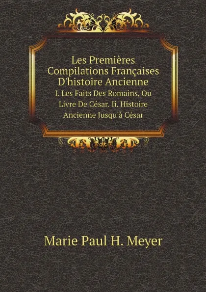 Обложка книги Les Premieres Compilations Francaises D.histoire Ancienne. I. Les Faits Des Romains, Ou Livre De Cesar. Ii. Histoire Ancienne Jusqu.a Cesar, Marie Paul H. Meyer