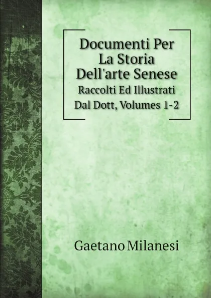 Обложка книги Documenti Per La Storia Dell.arte Senese. Raccolti Ed Illustrati Dal Dott, Volumes 1-2, Gaetano Milanesi