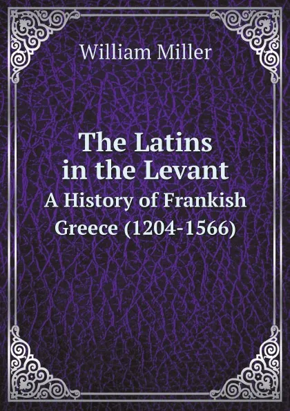 Обложка книги The Latins in the Levant. A History of Frankish Greece (1204-1566), William Miller