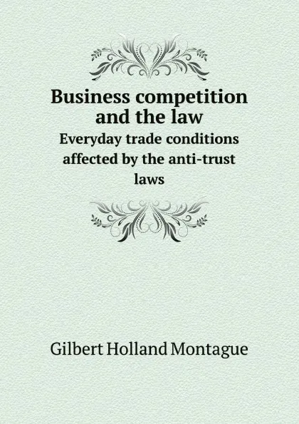 Обложка книги Business competition and the law. Everyday trade conditions affected by the anti-trust laws, Gilbert Holland Montague