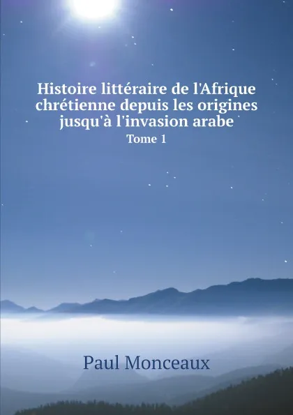 Обложка книги Histoire litteraire de l.Afrique chretienne depuis les origines jusqu.a l.invasion arabe. Tome 1, Paul Monceaux