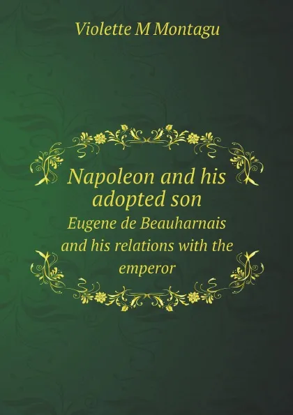 Обложка книги Napoleon and his adopted son. Eugene de Beauharnais and his relations with the emperor, Violette M Montagu