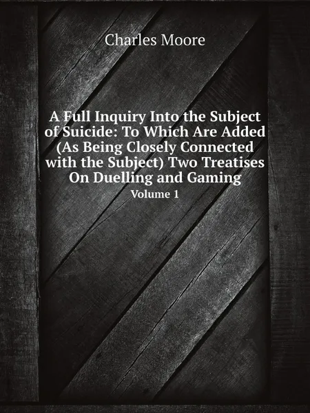 Обложка книги A Full Inquiry Into the Subject of Suicide: To Which Are Added (As Being Closely Connected with the Subject) Two Treatises On Duelling and Gaming. Volume 1, Charles Moore