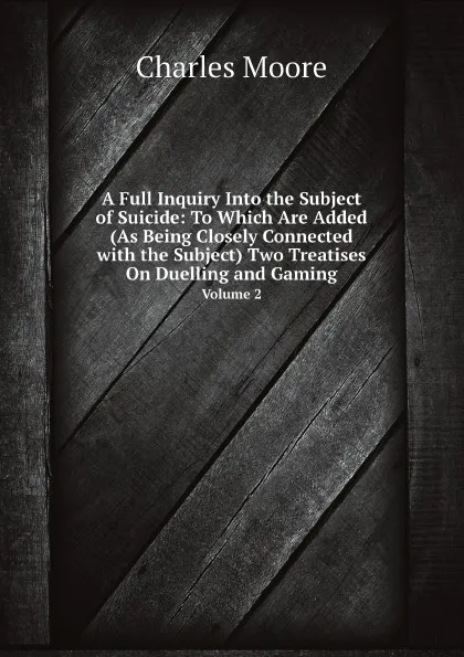 Обложка книги A Full Inquiry Into the Subject of Suicide: To Which Are Added (As Being Closely Connected with the Subject) Two Treatises On Duelling and Gaming. Volume 2, Charles Moore