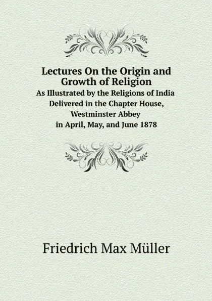 Обложка книги Lectures On the Origin and Growth of Religion. As Illustrated by the Religions of India. Delivered in the Chapter House, Westminster Abbey in April, May, and June 1878, Müller Friedrich Max