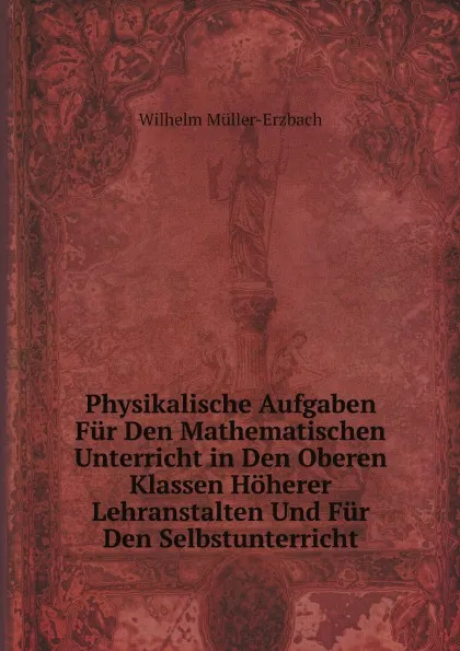 Обложка книги Physikalische Aufgaben Fur Den Mathematischen Unterricht in Den Oberen Klassen Hoherer Lehranstalten Und Fur Den Selbstunterricht, Wilhelm Müller-Erzbach