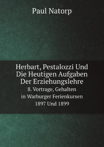 Обложка книги Herbart, Pestalozzi Und Die Heutigen Aufgaben Der Erziehungslehre. 8. Vortrage, Gehalten in Warburger Ferienkursen 1897 Und 1899, Paul Natorp