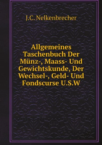 Обложка книги Allgemeines Taschenbuch Der Munz-, Maass- Und Gewichtskunde, Der Wechsel-, Geld- Und Fondscurse U.S.W, J.C. Nelkenbrecher