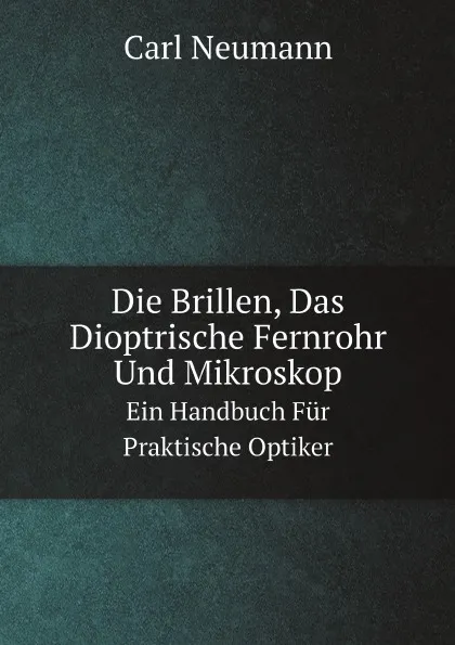 Обложка книги Die Brillen, Das Dioptrische Fernrohr Und Mikroskop. Ein Handbuch Fur Praktische Optiker, Carl Neumann