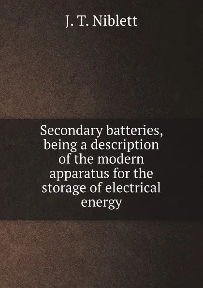 Обложка книги Secondary batteries, being a description of the modern apparatus for the storage of electrical energy, J.T. Niblett