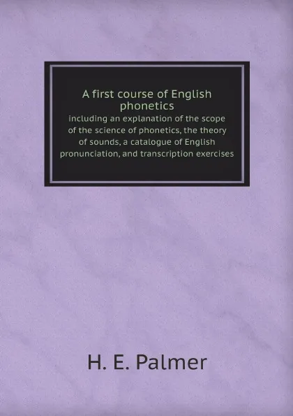 Обложка книги A first course of English phonetics. including an explanation of the scope of the science of phonetics, the theory of sounds, a catalogue of English pronunciation, and transcription exercises, H.E. Palmer