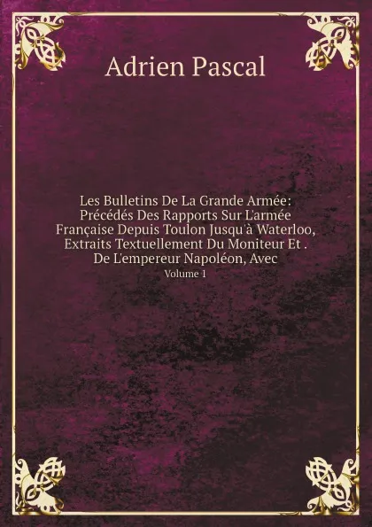 Обложка книги Les Bulletins De La Grande Armee: Precedes Des Rapports Sur L.armee Francaise Depuis Toulon Jusqu.a Waterloo, Extraits Textuellement Du Moniteur Et . De L.empereur Napoleon, Avec. Volume 1, Adrien Pascal