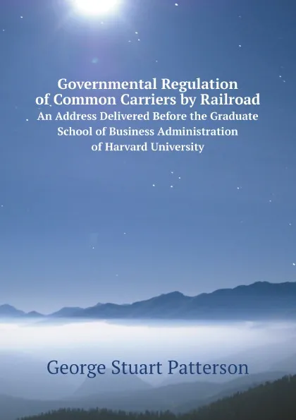 Обложка книги Governmental Regulation of Common Carriers by Railroad. An Address Delivered Before the Graduate School of Business Administration of Harvard University, George Stuart Patterson