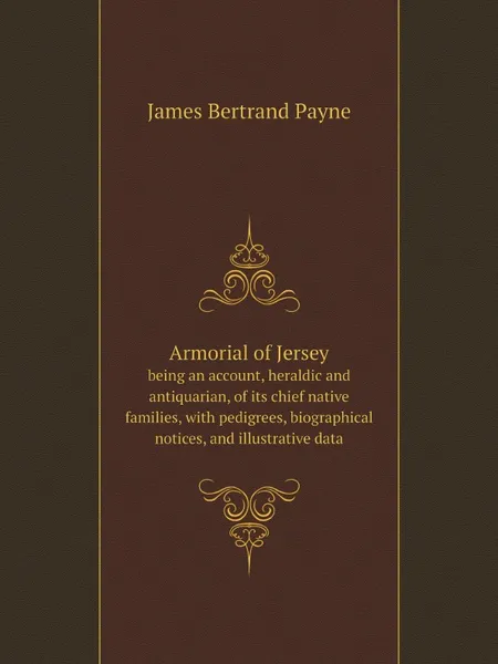 Обложка книги Armorial of Jersey. being an account, heraldic and antiquarian, of its chief native families, with pedigrees, biographical notices, and illustrative data, James Bertrand Payne