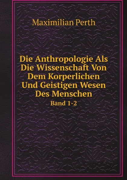 Обложка книги Die Anthropologie Als Die Wissenschaft Von Dem Korperlichen Und Geistigen Wesen Des Menschen. Band 1-2, Maximilian Perth