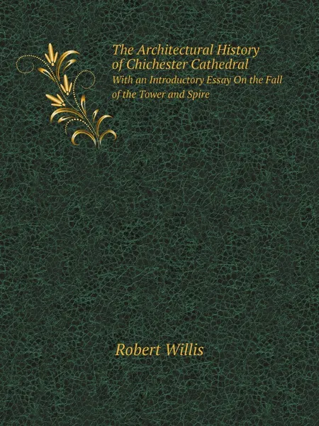 Обложка книги The Architectural History of Chichester Cathedral. With an Introductory Essay On the Fall of the Tower and Spire, Robert Willis