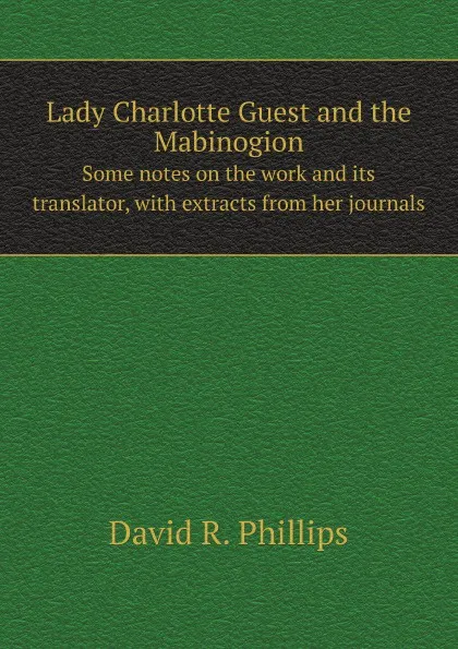 Обложка книги Lady Charlotte Guest and the Mabinogion. Some notes on the work and its translator, with extracts from her journals, D.R. Phillips