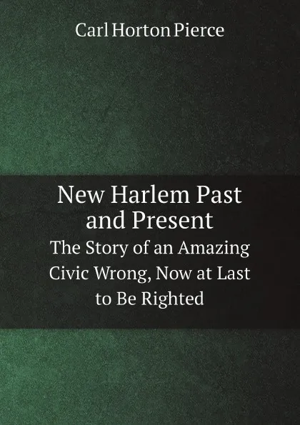 Обложка книги New Harlem Past and Present. The Story of an Amazing Civic Wrong, Now at Last to Be Righted, Carl Horton Pierce