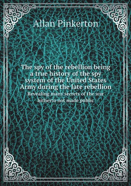 Обложка книги The spy of the rebellion being a true history of the spy system of the United States Army during the late rebellion. Revealing many secrets of the war hitherto not made public, Allan Pinkerton