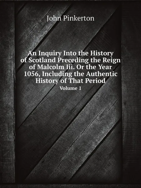 Обложка книги An Inquiry Into the History of Scotland Preceding the Reign of Malcolm Iii. Or the Year 1056, Including the Authentic History of That Period. Volume 1, John Pinkerton