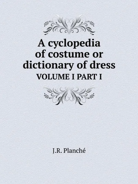 Обложка книги A cyclopedia of costume or dictionary of dress. VOLUME I PART I, J.R. Planché