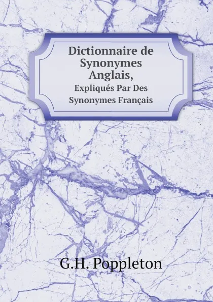 Обложка книги Dictionnaire de Synonymes Anglais,. Expliques Par Des Synonymes Francais, G.H. Poppleton